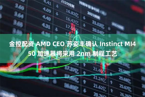 金控配资 AMD CEO 苏姿丰确认 Instinct MI450 加速器将采用 2nm 制程工艺
