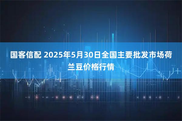 国客信配 2025年5月30日全国主要批发市场荷兰豆价格行情