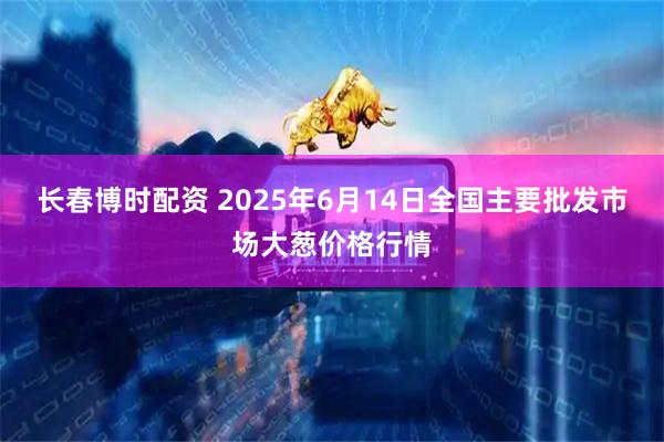 长春博时配资 2025年6月14日全国主要批发市场大葱价格行情