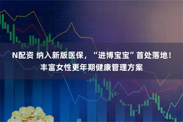 N配资 纳入新版医保，“进博宝宝”首处落地！丰富女性更年期健康管理方案