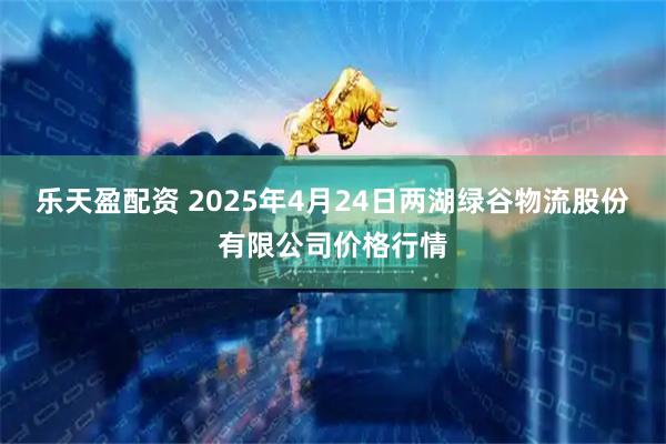 乐天盈配资 2025年4月24日两湖绿谷物流股份有限公司价格行情