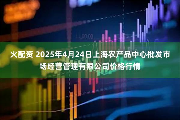 火配资 2025年4月24日上海农产品中心批发市场经营管理有限公司价格行情