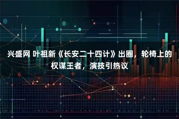 兴盛网 叶祖新《长安二十四计》出圈，轮椅上的权谋王者，演技引热议