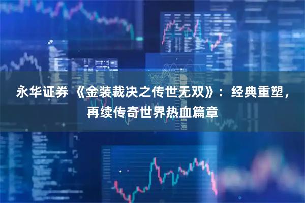 永华证券 《金装裁决之传世无双》：经典重塑，再续传奇世界热血篇章