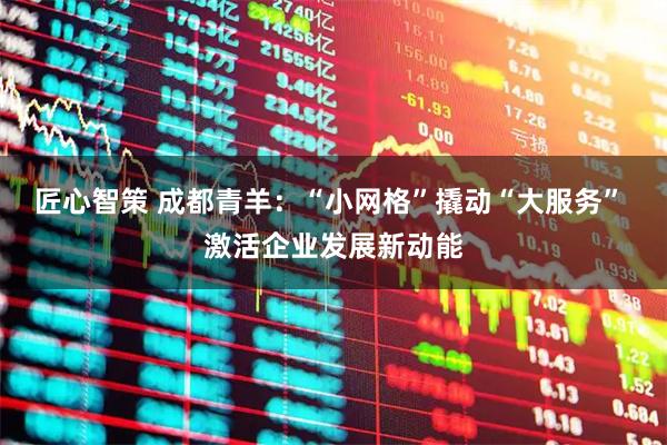 匠心智策 成都青羊:“小网格”撬动“大服务” 激活企业发展新动能