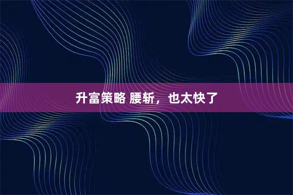 升富策略 腰斩，也太快了